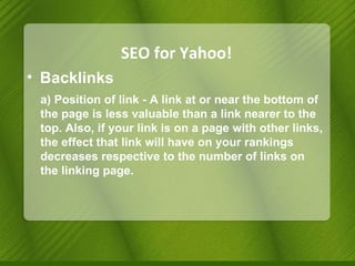SEO for Yahoo! Backlinks a) Position of link - A link at or near the bottom of the page is less valuable than a link nearer to the top. Also, if your link is on a page with other links, the effect that link will have on your rankings decreases respective to the number of links on the linking page. 