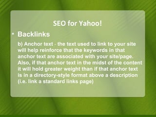 SEO for Yahoo! Backlinks b) Anchor text   -  the text used to link to your site will help reinforce that the keywords in that anchor text are associated with your site/page. Also, if that anchor text in the midst of the content it will hold greater weight than if that anchor text is in a directory-style format above a description (i.e. link a standard links page) 