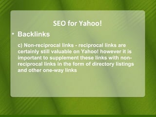 SEO for Yahoo! Backlinks c) Non-reciprocal links - reciprocal links are certainly still valuable on Yahoo! however it is important to supplement these links with non-reciprocal links in the form of directory listings and other one-way links 