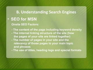 B. Understanding Search Engines SEO for MSN Onsite SEO Factors: - The content of the page including keyword density - The internal linking structure of the site (how  the pages of your site are linked together) - The number of pages in your site and the  relevancy of those pages to your main topic  and phrases - The use of titles, heading tags and special formats 