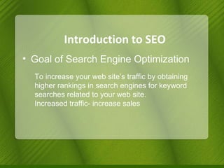 Introduction to SEO Goal of Search Engine Optimization To increase your web site’s traffic by obtaining higher rankings in search engines for keyword searches related to your web site. Increased traffic- increase sales 