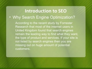 Introduction to SEO Why Search Engine Optimization? According to the recent study by Forrester Research that most of the internet users in United Kingdom found that search engines remain the leading way to find what they want, the type of product and services. If your site is not listed by search engines then you are missing out on huge amount of potential customers.  