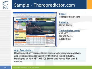 Sample – Thoropredictor.com Scio Consulting International, LLC. All rights reserved. Client: Thoropredictor.com Industry: Horse Racing Technologies used: ASP.NET MS SQL Server  Adobe Flex  App. Description: Development of Thoropredictor.com, a web-based data analysis and visualization application for the horse racing industry. Developed on ASP.NET, MS SQL Server and Adobe Flex over 8 months. 