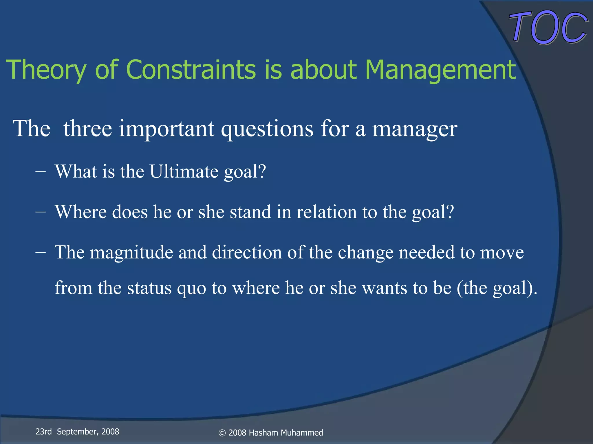 The  three important questions for a manager What is the Ultimate goal? Where does he or she stand in relation to the goal? The magnitude and direction of the change needed to move from the status quo to where he or she wants to be (the goal). 23rd  September, 2008 Theory of Constraints is about Management 