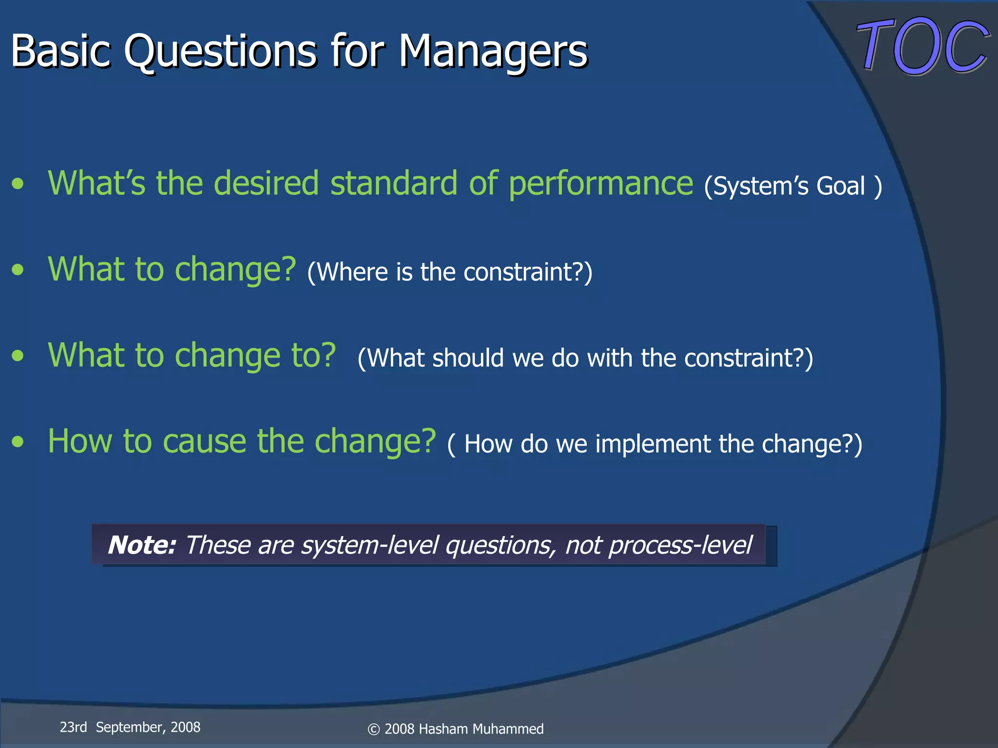 Basic Questions for Managers What’s the desired standard of performance  (System’s Goal ) What to change?  (Where is the constraint?) What to change to?  (What should we do with the constraint?) How to cause the change?  ( How do we implement the change?) 23rd  September, 2008 Note:  These are system-level questions, not process-level 