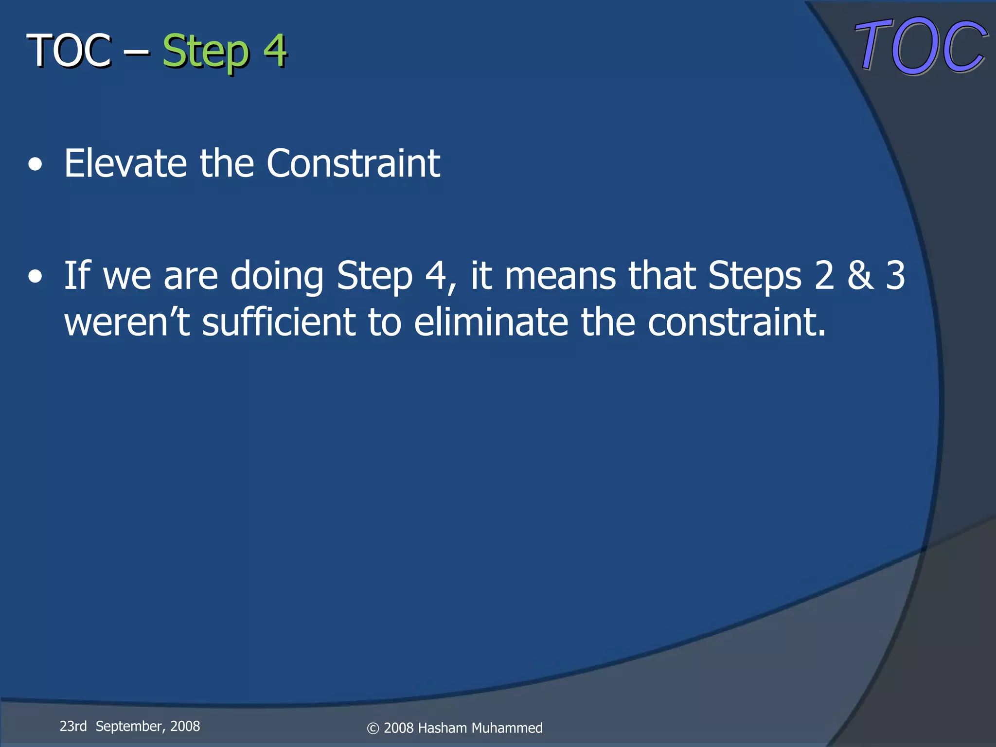 23rd  September, 2008 Elevate the Constraint If we are doing Step 4, it means that Steps 2 & 3 weren’t sufficient to eliminate the constraint. TOC –  Step 4 