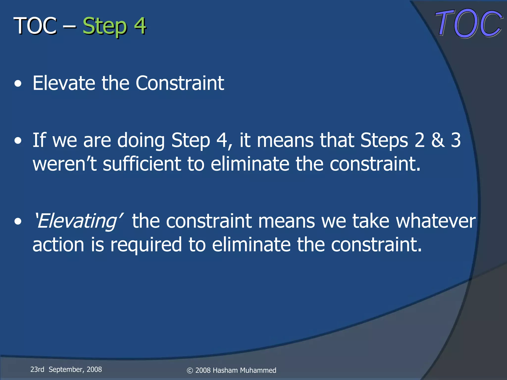 23rd  September, 2008 Elevate the Constraint If we are doing Step 4, it means that Steps 2 & 3 weren’t sufficient to eliminate the constraint. ‘ Elevating’  the constraint means we take whatever action is required to eliminate the constraint. TOC –  Step 4 