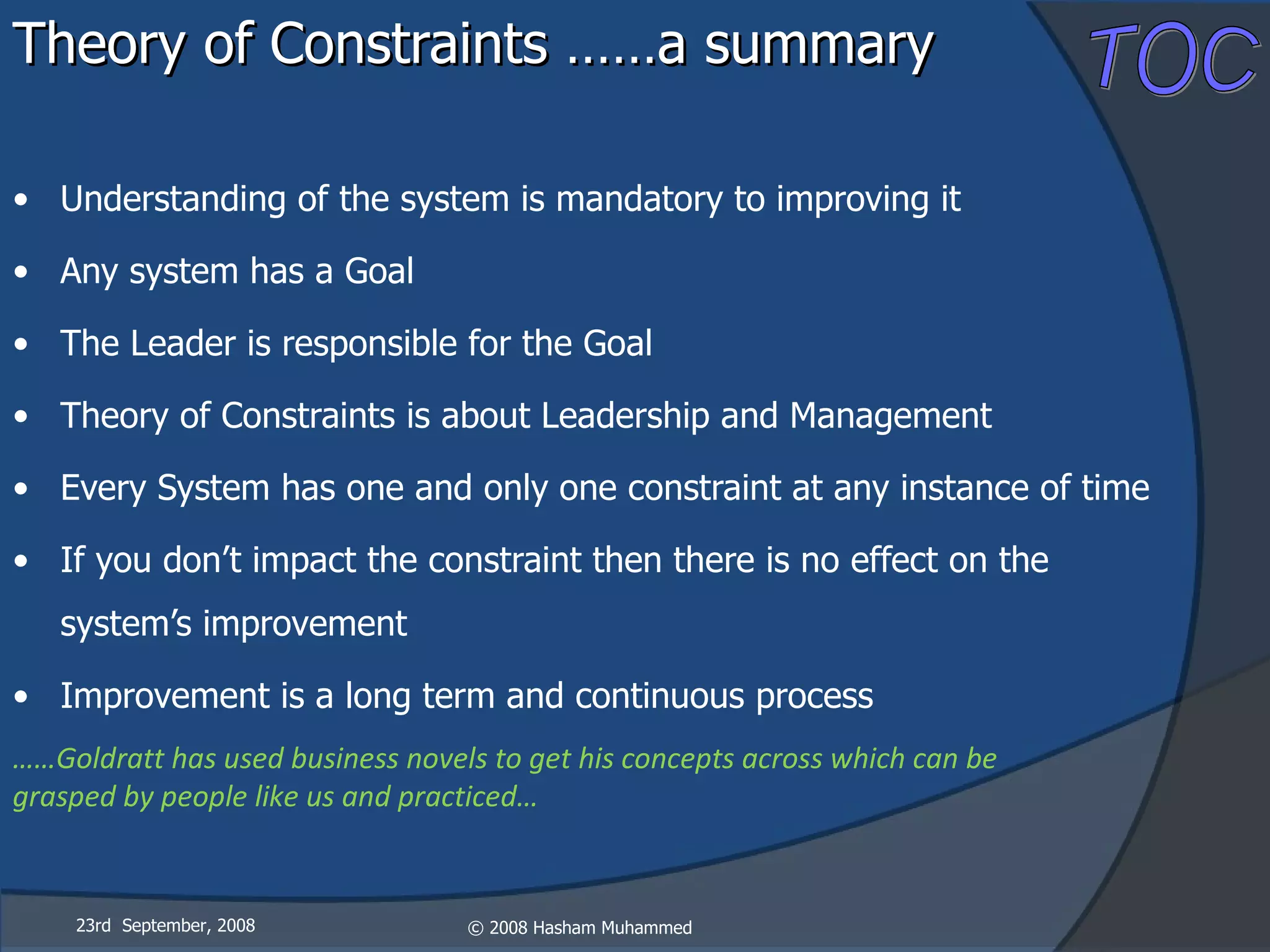 Theory of Constraints ……a summary Understanding of the system is mandatory to improving it Any system has a Goal The Leader is responsible for the Goal Theory of Constraints is about Leadership and Management Every System has one and only one constraint at any instance of time If you don’t impact the constraint then there is no effect on the system’s improvement Improvement is a long term and continuous process …… Goldratt has used business novels to get his concepts across which can be grasped by people like us and practiced… 23rd  September, 2008 