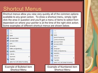 Shortcut Menus Example of Bulleted item Shortcut Menu Shortcut menus allow you view very quickly all of the common options available to any given action.  To show a shortcut menu, simply right click the area in question and you’ll get a menu of items to select from dependant on where your pointer is at the time of the right click action. Some examples of different shortcut menus are shown below. Example of Numbered item Shortcut Menu 