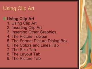 Using Clip Art Using Clip Art 1. Using Clip Art 2. Inserting Clip Art 3. Inserting Other Graphics 4. The Picture Toolbar 5. The Format Picture Dialog Box 6. The Colors and Lines Tab 7. The Size Tab 8. The Layout Tab 9. The Picture Tab  