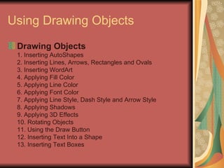Using Drawing Objects Drawing Objects 1. Inserting AutoShapes 2. Inserting Lines, Arrows, Rectangles and Ovals 3. Inserting WordArt 4. Applying Fill Color 5. Applying Line Color 6. Applying Font Color 7. Applying Line Style, Dash Style and Arrow Style 8. Applying Shadows 9. Applying 3D Effects 10. Rotating Objects 11. Using the Draw Button 12. Inserting Text Into a Shape 13. Inserting Text Boxes 