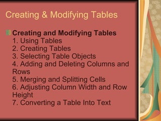 Creating & Modifying Tables Creating and Modifying Tables 1. Using Tables 2. Creating Tables 3. Selecting Table Objects 4. Adding and Deleting Columns and Rows 5. Merging and Splitting Cells 6. Adjusting Column Width and Row Height 7. Converting a Table Into Text  