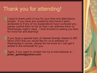 Thank you for attending! I want to thank each of you for your time and attendance tonight.  If you have any questions that haven’t been answered or if any of my explanations have confused you, please submit them to me so that I can address them on Wednesday night’s class.  I look forward to seeing you then for more fun and learning!  If you have a special topic of interest directly related to MS Word 2003 that you would like for us to address on Wednesday’s course, please let me know so I can get it added to the schedule for you. Again, if you need to contact me my e-mail address is …  [email_address] 