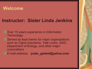 Welcome Over 15 years experience in Information Technology   Served as lead trainer for major organizations such as Cigna Insurance, Yale Locks, SAIC, Department of Energy, and other major corporations   E-mail address:   [email_address] Instructor:  Sister Linda Jenkins 