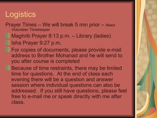 Logistics Prayer Times – We will break 5 min prior –  Need Volunteer Timekeeper Maghrib Prayer 8:13 p.m. – Library (ladies) Isha Prayer 9:27 p.m. For copies of documents, please provide e-mail address to Brother Mohanad and he will send to you after course is completed Because of time restraints, there may be limited time for questions.  At the end of class each evening there will be a question and answer session where individual questions can also be addressed.  If you still have questions, please feel free to e-mail me or speak directly with me after class. 