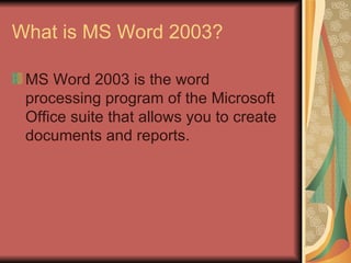 What is MS Word 2003? MS Word 2003 is the word processing program of the Microsoft Office suite that allows you to create documents and reports.  