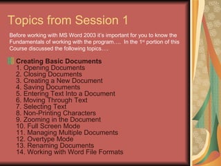 Topics from Session 1 Creating Basic Documents 1. Opening Documents 2. Closing Documents 3. Creating a New Document 4. Saving Documents 5. Entering Text Into a Document 6. Moving Through Text 7. Selecting Text 8. Non-Printing Characters 9. Zooming in the Document 10. Full Screen Mode 11. Managing Multiple Documents 12. Overtype Mode 13. Renaming Documents 14. Working with Word File Formats  Before working with MS Word 2003 it’s important for you to know the  Fundamentals of working with the program….  In the 1 st  portion of this  Course discussed the following topics…. 