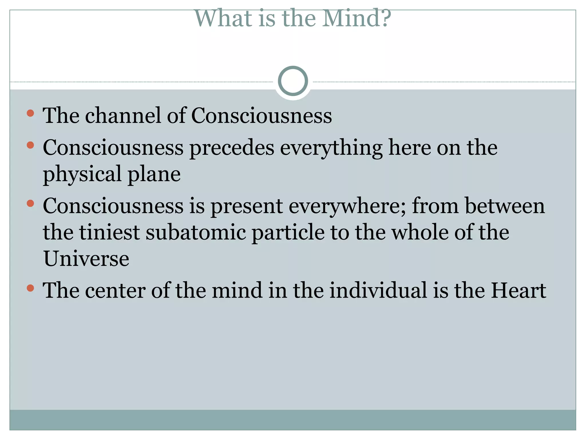 What is the Mind? The channel of Consciousness  Consciousness precedes everything here on the physical plane Consciousness is present everywhere; from between the tiniest subatomic particle to the whole of the Universe The center of the mind in the individual is the Heart 