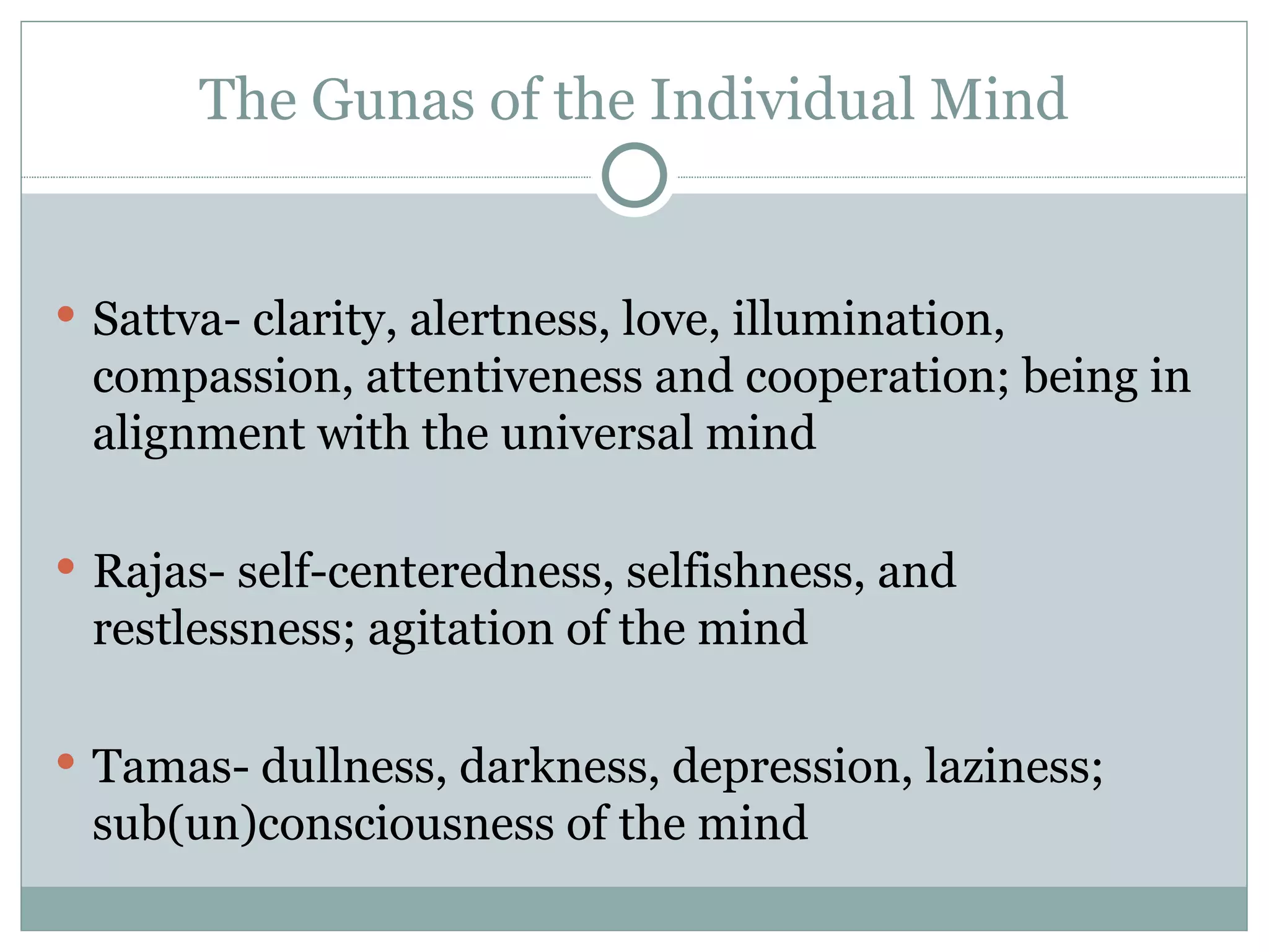 The Gunas of the Individual Mind Sattva- clarity, alertness, love, illumination, compassion, attentiveness and cooperation; being in alignment with the universal mind Rajas- self-centeredness, selfishness, and restlessness; agitation of the mind Tamas- dullness, darkness, depression, laziness; sub(un)consciousness of the mind 