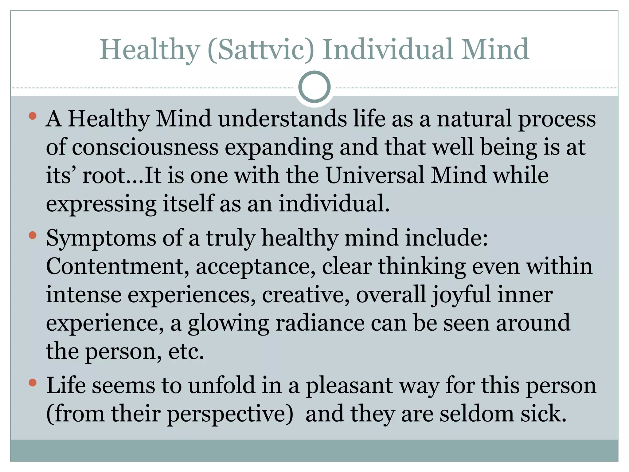 Healthy (Sattvic) Individual Mind A Healthy Mind understands life as a natural process of consciousness expanding and that well being is at its’ root…It is one with the Universal Mind while expressing itself as an individual. Symptoms of a truly healthy mind include:  Contentment, acceptance, clear thinking even within intense experiences, creative, overall joyful inner experience, a glowing radiance can be seen around the person, etc. Life seems to unfold in a pleasant way for this person (from their perspective)  and they are seldom sick. 