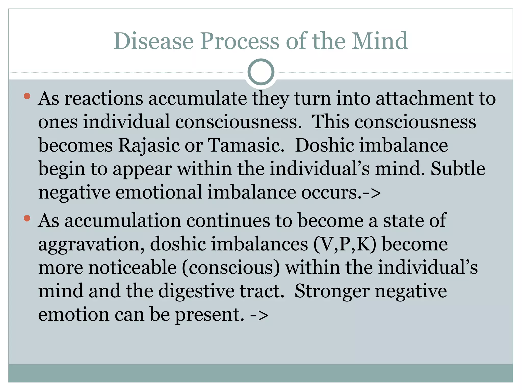 Disease Process of the Mind As reactions accumulate they turn into attachment to ones individual consciousness.  This consciousness becomes Rajasic or Tamasic.  Doshic imbalance begin to appear within the individual’s mind. Subtle negative emotional imbalance occurs.-> As accumulation continues to become a state of aggravation, doshic imbalances (V,P,K) become more noticeable (conscious) within the individual’s mind and the digestive tract.  Stronger negative emotion can be present. -> 