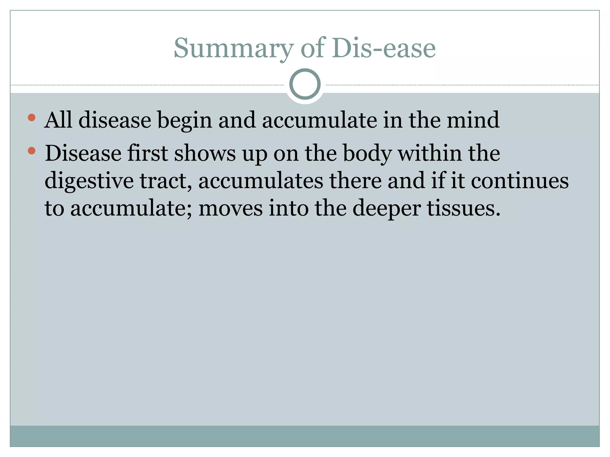 Summary of Dis-ease All disease begin and accumulate in the mind Disease first shows up on the body within the digestive tract, accumulates there and if it continues to accumulate; moves into the deeper tissues. 