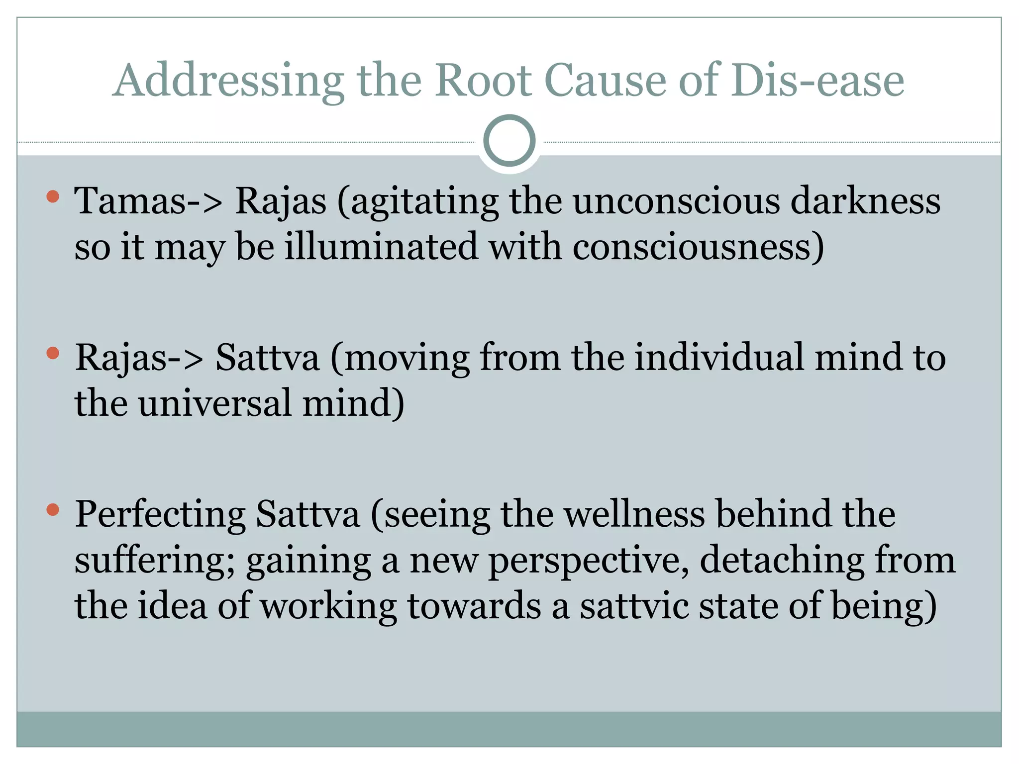 Addressing the Root Cause of Dis-ease Tamas-> Rajas (agitating the unconscious darkness so it may be illuminated with consciousness) Rajas-> Sattva (moving from the individual mind to the universal mind) Perfecting Sattva (seeing the wellness behind the suffering; gaining a new perspective, detaching from the idea of working towards a sattvic state of being) 