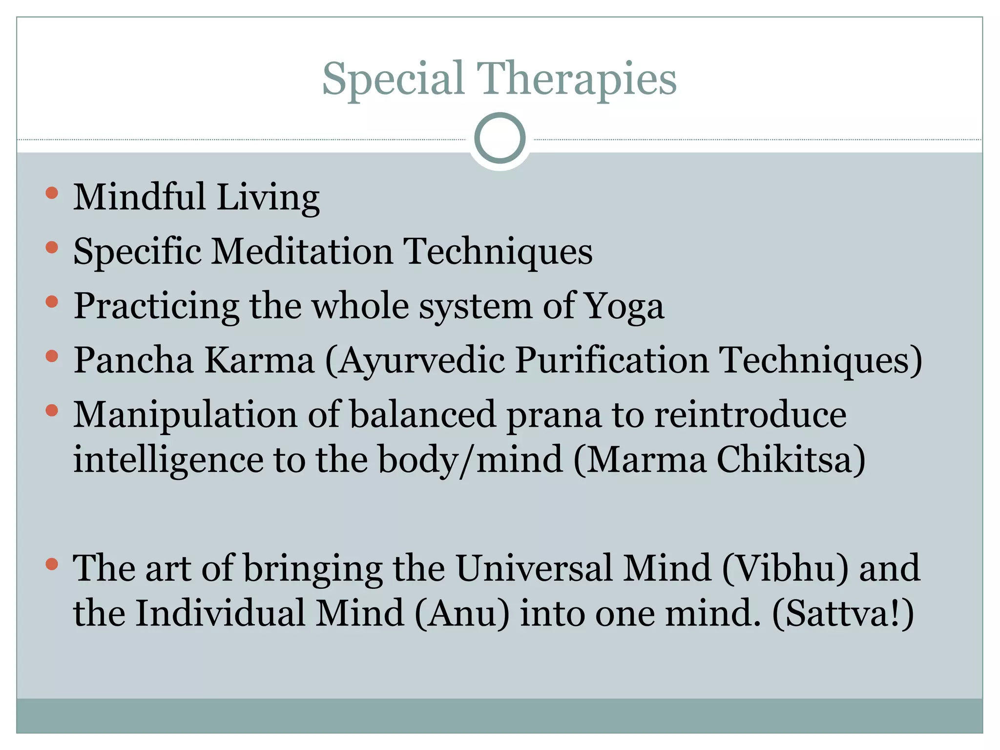 Special Therapies Mindful Living Specific Meditation Techniques Practicing the whole system of Yoga Pancha Karma (Ayurvedic Purification Techniques) Manipulation of balanced prana to reintroduce intelligence to the body/mind (Marma Chikitsa) The art of bringing the Universal Mind (Vibhu) and the Individual Mind (Anu) into one mind. (Sattva!) 