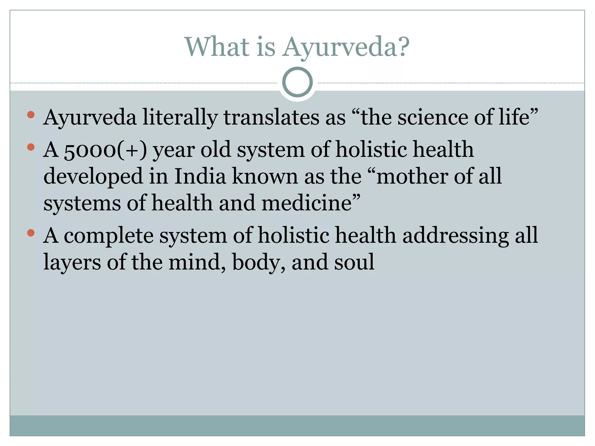 What is Ayurveda? Ayurveda literally translates as “the science of life” A 5000(+) year old system of holistic health developed in India known as the “mother of all systems of health and medicine” A complete system of holistic health addressing all layers of the mind, body, and soul 