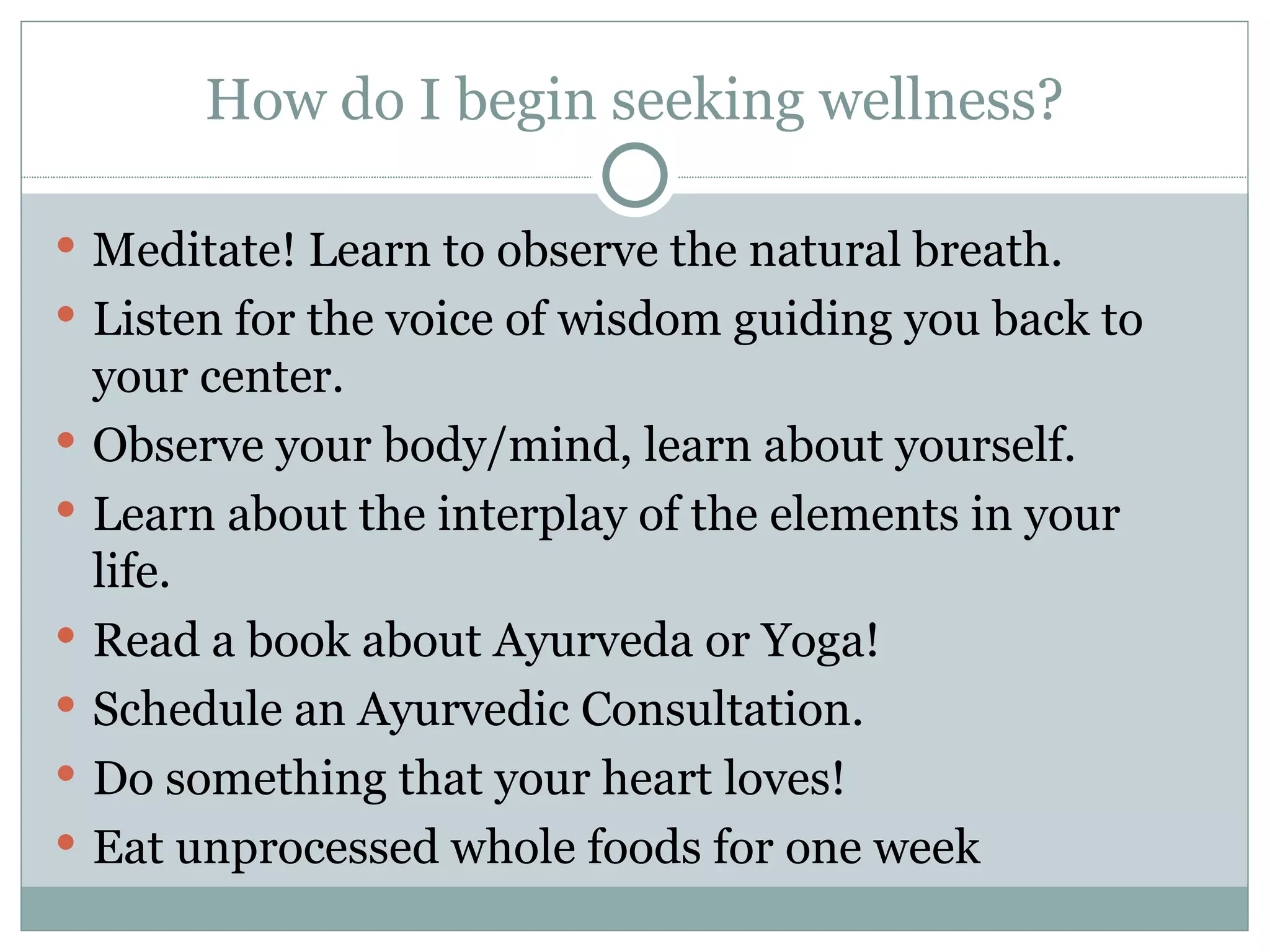 How do I begin seeking wellness? Meditate! Learn to observe the natural breath. Listen for the voice of wisdom guiding you back to your center. Observe your body/mind, learn about yourself. Learn about the interplay of the elements in your life. Read a book about Ayurveda or Yoga! Schedule an Ayurvedic Consultation. Do something that your heart loves! Eat unprocessed whole foods for one week 