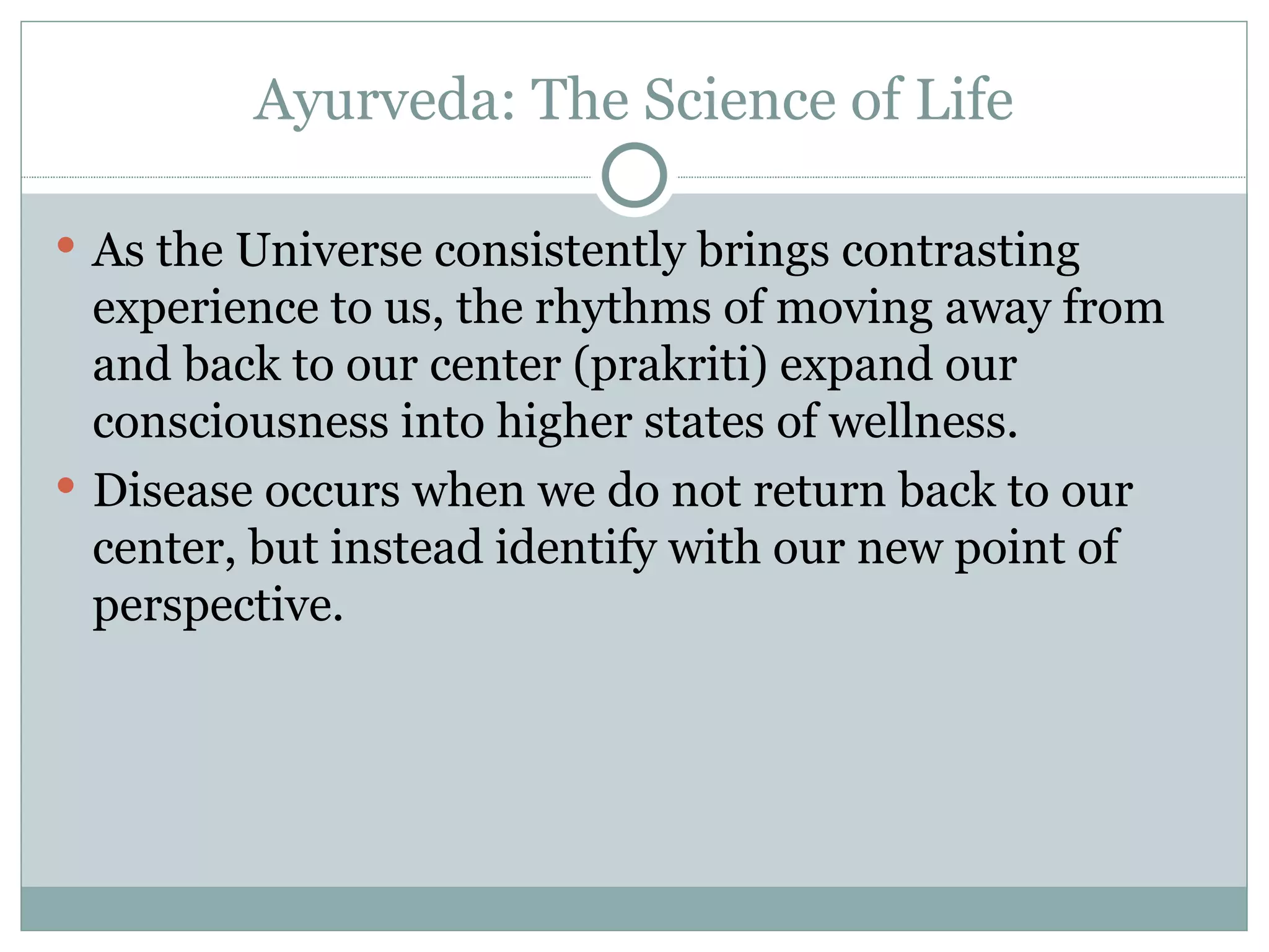 Ayurveda: The Science of Life As the Universe consistently brings contrasting experience to us, the rhythms of moving away from and back to our center (prakriti) expand our consciousness into higher states of wellness. Disease occurs when we do not return back to our center, but instead identify with our new point of perspective.  