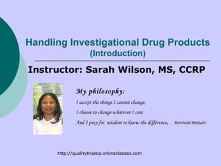 Handling Investigational Drug Products (Introduction) Instructor: Sarah Wilson, MS, CCRP My philosophy: I accept the things I cannot change;  I choose to change whatever I can; And I pray for  wisdom to know the difference .  Reinhold Niebuhr   http://qualitytrialsip.onlineclasses.com  