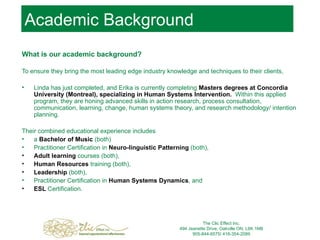 Academic Background What is our academic background? To ensure they bring the most leading edge industry knowledge and techniques to their clients,  Linda has just completed, and Erika is currently completing  Masters degrees at Concordia University (Montreal), specializing in Human Systems Intervention.   Within this applied program, they are honing advanced skills in action research, process consultation, communication, learning, change, human systems theory, and research methodology/ intention planning.  Their combined educational experience includes  a  Bachelor of Music  (both)  Practitioner Certification in  Neuro-linguistic Patterning  (both),  Adult learning  courses (both),  Human Resources  training (both),  Leadership   (both),  Practitioner Certification in  Human Systems Dynamics , and  ESL  Certification.  The Clic Effect Inc. 494 Jeanette Drive, Oakville ON, L6K 1M8 905-844-6575/ 416-354-2089 