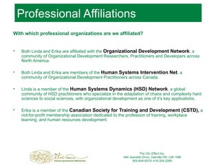 Professional Affiliations With which professional organizations are we affiliated? Both Linda and Erika are affiliated with the  Organizational Devel o pment Network , a community of Organizational Development Researchers, Practitioners and Developers across North America. Both Linda and Erika are members of the  Human Systems Intervention Net , a community of Organizational Development Practitioners across Canada.  Linda is a member of the  Human Systems Dynamics (HSD) Network , a global community of HSD practitioners who specialize in the adaptation of chaos and complexity hard sciences to social sciences, with organizational development as one of it’s key applications. Erika is a member of the  Canadian Society for Training and Development (CSTD),  a not-for-profit membership association dedicated to the profession of training, workplace learning, and human resources development.  The Clic Effect Inc. 494 Jeanette Drive, Oakville ON, L6K 1M8 905-844-6575/ 416-354-2089 