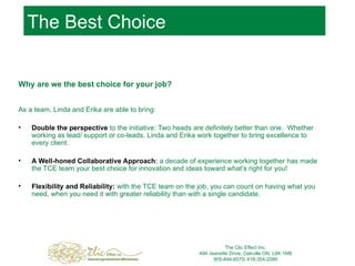 The Best Choice Why are we the best choice for your job? As a team, Linda and Erika are able to bring: Double the perspective  to the initiative: Two heads are definitely better than one.  Whether working as lead/ support or co-leads, Linda and Erika work together to bring excellence to every client.  A Well-honed Collaborative Approach :  a decade of experience working together has made the TCE team your best choice for innovation and ideas toward what’s right for you! Flexibility and Reliability:   with the TCE team on the job, you can count on having what you need, when you need it with greater reliability than with a single candidate.   The Clic Effect Inc. 494 Jeanette Drive, Oakville ON, L6K 1M8 905-844-6575/ 416-354-2089 