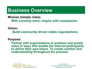 Business Overview Mission (simple rules): With curiosity learn; inspire with compassion Vision: Build community driven viable organizations Purpose: Partner with organizations to problem and puzzle solve in ways that enable the internal participants to define their own future. To create comfort and understanding throughout the process. The Clic Effect Inc. 494 Jeanette Drive, Oakville ON, L6K 1M8 905-844-6575/ 416-354-2089 