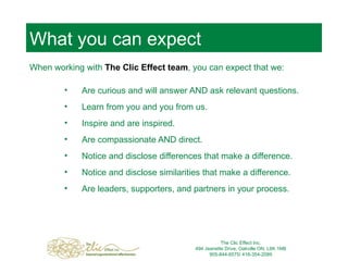 What you can expect When working with  The Clic Effect team , you can expect that we: Are curious and will answer AND ask relevant questions. Learn from you and you from us. Inspire and are inspired. Are compassionate AND direct. Notice and disclose differences that make a difference. Notice and disclose similarities that make a difference. Are leaders, supporters, and partners in your process. The Clic Effect Inc. 494 Jeanette Drive, Oakville ON, L6K 1M8 905-844-6575/ 416-354-2089 