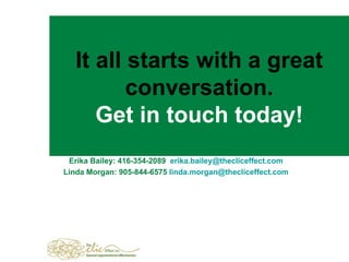 It all starts with a great conversation. Get in touch today! Erika Bailey:   416-354-2089  erika [email_address] Linda Morgan: 905-844-6575   linda . [email_address] .com 