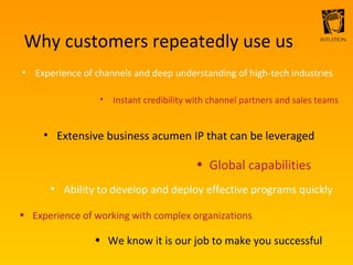 Why customers repeatedly use us Experience of channels and deep understanding of high-tech industries Instant credibility with channel partners and sales teams Extensive business acumen IP that can be leveraged Global capabilities Ability to develop and deploy effective programs quickly Experience of working with complex organizations We know it is our job to make you successful 