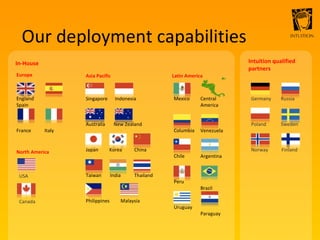 Our deployment capabilities USA  Canada  Germany  Russia Poland  Sweden Norway  Finland Central  America  Venezuela Argentina  Brazil  Paraguay Singapore  Indonesia Australia  New Zealand Japan  Korea  China Taiwan  India  Thailand Philippines  Malaysia  Europe In-House Asia Pacific North America Latin America Intuition qualified partners England  Spain France  Italy Mexico Columbia Chile Peru Uruguay 