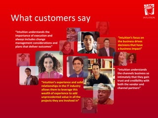 What customers say “ Intuition understands the importance of execution and always includes change management considerations and plans that deliver outcomes” “ Intuition’s experience and solid relationships in the IT industry allows them to leverage this wealth of experience to add unprecedented value in all the projects they are involved in” “ Intuition’s focus on the business drives decisions that have a business impact” “ Intuition understands the channels business so intimately that they gain trust and credibility with both the vendor and channel partners” 