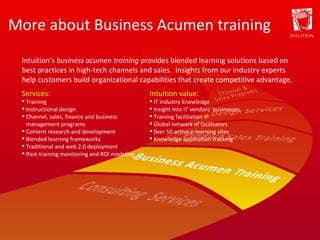 More about Business Acumen training Services: Training Instructional design Channel, sales, finance and business management programs Content research and development Blended learning frameworks Traditional and web 2.0 deployment Post-training monitoring and ROI modeling Intuition value: IT industry knowledge Insight into IT vendors’ businesses Training facilitation IP Global network of facilitators 0ver 50 active e-learning sites Knowledge application tracking Intuition’s  business acumen training  provides blended learning solutions based on best practices in high-tech channels and sales.  Insights from our industry experts help customers build organizational capabilities that create competitive advantage. 