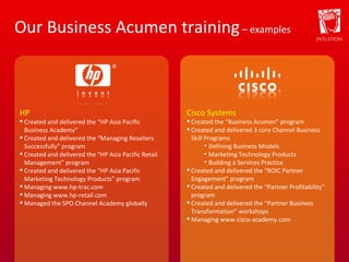 Our Business Acumen training  – examples HP Created and delivered the “HP Asia Pacific Business Academy” Created and delivered the “Managing Resellers Successfully” program Created and delivered the “HP Asia Pacific Retail Management” program Created and delivered the “HP Asia Pacific Marketing Technology Products” program Managing www.hp-trac.com Managing www.hp-retail.com Managed the SPO Channel Academy globally Cisco Systems Created the “Business Acumen” program Created and delivered 3 core Channel Business Skill Programs Defining Business Models Marketing Technology Products Building a Services Practice Created and delivered the “ROIC Partner Engagement” program Created and delivered the “Partner Profitability” program Created and delivered the “Partner Business Transformation” workshops Managing www.cisco-academy.com 