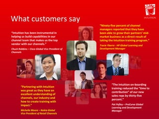 What customers say “ Ninety-five percent of channel managers reported that they have been able to grow their partners’ mid-market business as a direct result of taking the Intuition training program.” Tracie Ybarra - HP Global Learning and Development Manager “ Intuition has been instrumental in helping us build capabilities in our channel team that makes us the top vendor with our channels.” Chuck Robbins – Cisco Global Vice President of Channels “ The Intuition on-boarding training reduced the “time to contribution” of our new sales reps by thirty-five percent.” Pat Pefley – ProCurve Global Learning and Development Manager “ Partnering with Intuition was great as they have an excellent understanding of channels, our industry and how to create training with impact.” Michelle Moore – Nokia Global Vice President of Retail Channels 