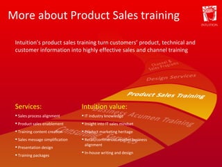 More about Product Sales training Services: Sales process alignment Product sales enablement Training content creation Sales message simplification Presentation design Training packages Intuition value: IT industry knowledge Insight into IT sales mindset Product marketing heritage Retail/commercial reseller business alignment In-house writing and design Intuition’s product sales training turn customers’ product, technical and customer information into highly effective sales and channel training 