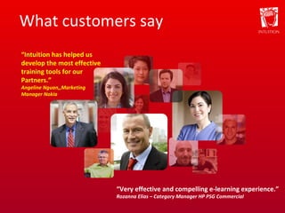 What customers say “ Very effective and compelling e-learning experience.” Rozanna Elias – Category Manager HP PSG Commercial “ Intuition has helped us develop the most effective training tools for our Partners.” Angeline Nguan,,Marketing Manager Nokia 