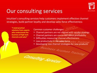 Our consulting services “ I need practical solutions from experts who understands the business of high-tech channels and sales” Intuition’s  consulting services  help customers implement effective channel strategies, build partner loyalty and develop sales force effectiveness Common customer challenges: Channel partners are not aligned with vendor strategy Channel partners are concerned about profitability Difficulties measuring channel effectiveness Low productivity in the sales force Developing new channel strategies for new products 