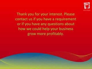 Thank you for your interest. Please contact us if you have a requirement or if you have any questions about how we could help your business grow more profitably. 