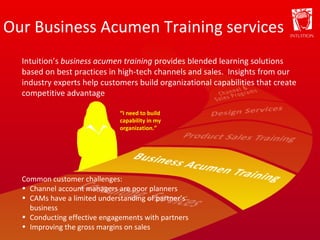 Our Business Acumen Training services “ I need to build capability in my organization.” Intuition’s  business acumen training  provides blended learning solutions based on best practices in high-tech channels and sales.  Insights from our industry experts help customers build organizational capabilities that create competitive advantage Common customer challenges: Channel account managers are poor planners CAMs have a limited understanding of partner’s business  Conducting effective engagements with partners Improving the gross margins on sales 