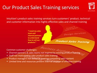 Our Product Sales Training services “ I need my sales team and channel partners to understand how to sell our products.” Intuition’s  product sales training  services turn customers’ product, technical and customer information into highly effective sales and channel training Common customer challenges: Channel partners & sales teams not inspired by existing product training Staff not motivated to take product sales training Product managers not skilled at creating compelling sales content Limited time and resources prevent internal creation of effective training 